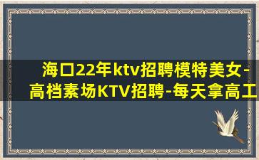 海口22年ktv招聘模特美女-高档素场KTV招聘-每天拿高工
